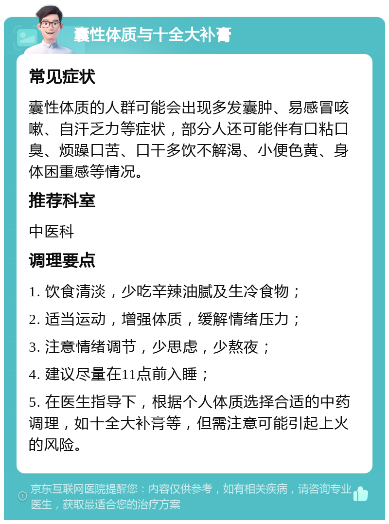 囊性体质与十全大补膏 常见症状 囊性体质的人群可能会出现多发囊肿、易感冒咳嗽、自汗乏力等症状，部分人还可能伴有口粘口臭、烦躁口苦、口干多饮不解渴、小便色黄、身体困重感等情况。 推荐科室 中医科 调理要点 1. 饮食清淡，少吃辛辣油腻及生冷食物； 2. 适当运动，增强体质，缓解情绪压力； 3. 注意情绪调节，少思虑，少熬夜； 4. 建议尽量在11点前入睡； 5. 在医生指导下，根据个人体质选择合适的中药调理，如十全大补膏等，但需注意可能引起上火的风险。