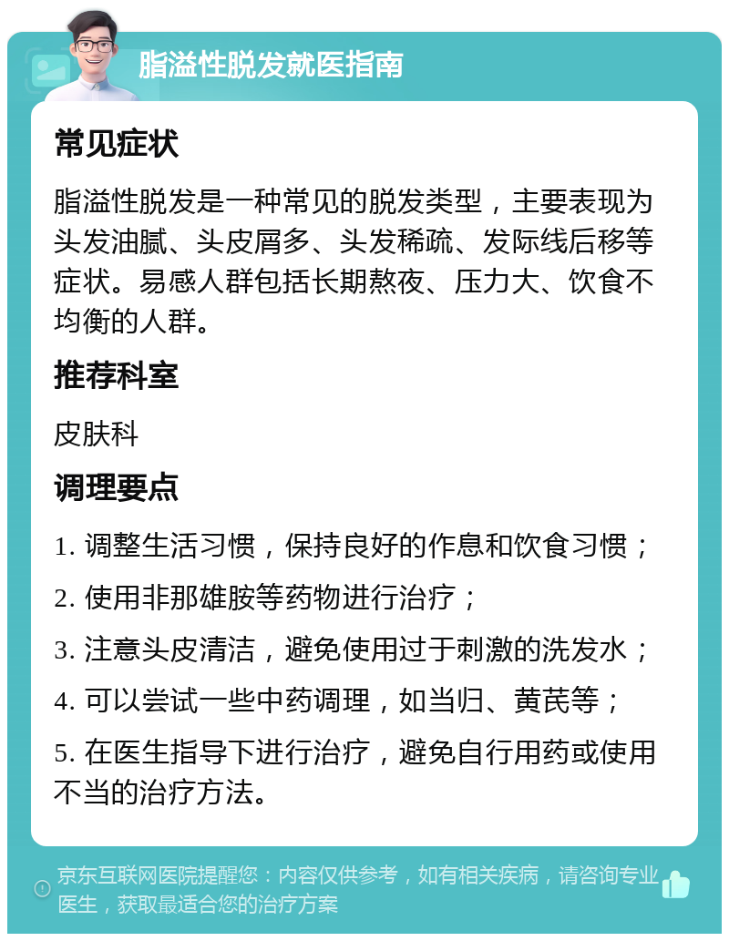 脂溢性脱发就医指南 常见症状 脂溢性脱发是一种常见的脱发类型，主要表现为头发油腻、头皮屑多、头发稀疏、发际线后移等症状。易感人群包括长期熬夜、压力大、饮食不均衡的人群。 推荐科室 皮肤科 调理要点 1. 调整生活习惯，保持良好的作息和饮食习惯； 2. 使用非那雄胺等药物进行治疗； 3. 注意头皮清洁，避免使用过于刺激的洗发水； 4. 可以尝试一些中药调理，如当归、黄芪等； 5. 在医生指导下进行治疗，避免自行用药或使用不当的治疗方法。