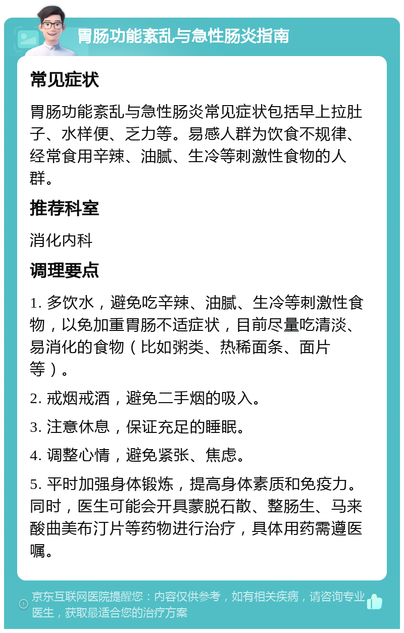 胃肠功能紊乱与急性肠炎指南 常见症状 胃肠功能紊乱与急性肠炎常见症状包括早上拉肚子、水样便、乏力等。易感人群为饮食不规律、经常食用辛辣、油腻、生冷等刺激性食物的人群。 推荐科室 消化内科 调理要点 1. 多饮水，避免吃辛辣、油腻、生冷等刺激性食物，以免加重胃肠不适症状，目前尽量吃清淡、易消化的食物（比如粥类、热稀面条、面片等）。 2. 戒烟戒酒，避免二手烟的吸入。 3. 注意休息，保证充足的睡眠。 4. 调整心情，避免紧张、焦虑。 5. 平时加强身体锻炼，提高身体素质和免疫力。同时，医生可能会开具蒙脱石散、整肠生、马来酸曲美布汀片等药物进行治疗，具体用药需遵医嘱。