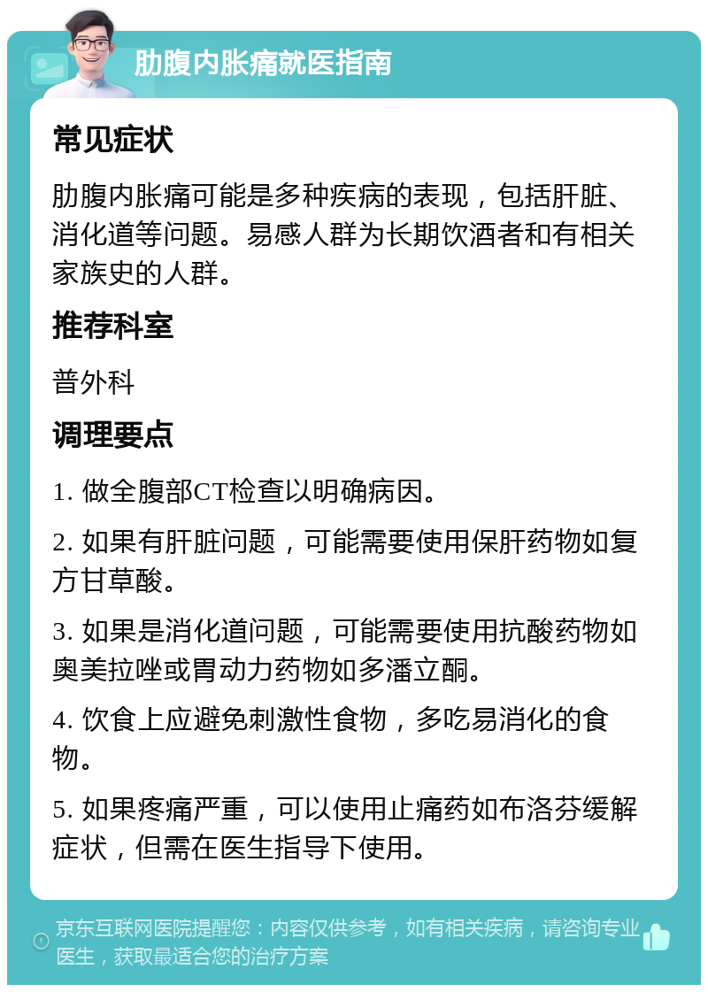 肋腹内胀痛就医指南 常见症状 肋腹内胀痛可能是多种疾病的表现，包括肝脏、消化道等问题。易感人群为长期饮酒者和有相关家族史的人群。 推荐科室 普外科 调理要点 1. 做全腹部CT检查以明确病因。 2. 如果有肝脏问题，可能需要使用保肝药物如复方甘草酸。 3. 如果是消化道问题，可能需要使用抗酸药物如奥美拉唑或胃动力药物如多潘立酮。 4. 饮食上应避免刺激性食物，多吃易消化的食物。 5. 如果疼痛严重，可以使用止痛药如布洛芬缓解症状，但需在医生指导下使用。