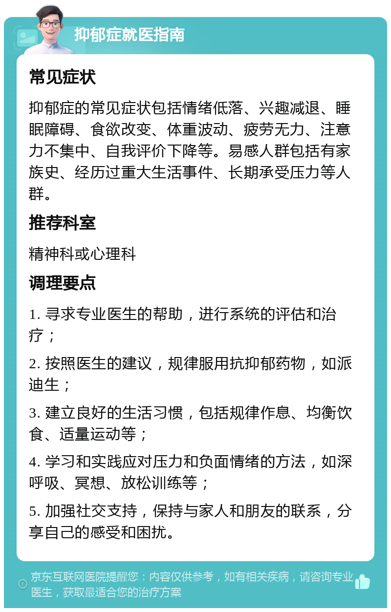 抑郁症就医指南 常见症状 抑郁症的常见症状包括情绪低落、兴趣减退、睡眠障碍、食欲改变、体重波动、疲劳无力、注意力不集中、自我评价下降等。易感人群包括有家族史、经历过重大生活事件、长期承受压力等人群。 推荐科室 精神科或心理科 调理要点 1. 寻求专业医生的帮助，进行系统的评估和治疗； 2. 按照医生的建议，规律服用抗抑郁药物，如派迪生； 3. 建立良好的生活习惯，包括规律作息、均衡饮食、适量运动等； 4. 学习和实践应对压力和负面情绪的方法，如深呼吸、冥想、放松训练等； 5. 加强社交支持，保持与家人和朋友的联系，分享自己的感受和困扰。