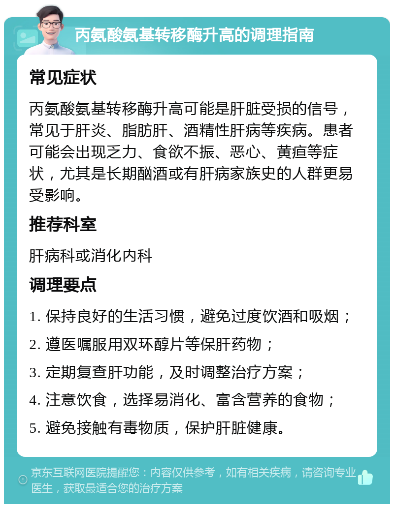 丙氨酸氨基转移酶升高的调理指南 常见症状 丙氨酸氨基转移酶升高可能是肝脏受损的信号，常见于肝炎、脂肪肝、酒精性肝病等疾病。患者可能会出现乏力、食欲不振、恶心、黄疸等症状，尤其是长期酗酒或有肝病家族史的人群更易受影响。 推荐科室 肝病科或消化内科 调理要点 1. 保持良好的生活习惯，避免过度饮酒和吸烟； 2. 遵医嘱服用双环醇片等保肝药物； 3. 定期复查肝功能，及时调整治疗方案； 4. 注意饮食，选择易消化、富含营养的食物； 5. 避免接触有毒物质，保护肝脏健康。