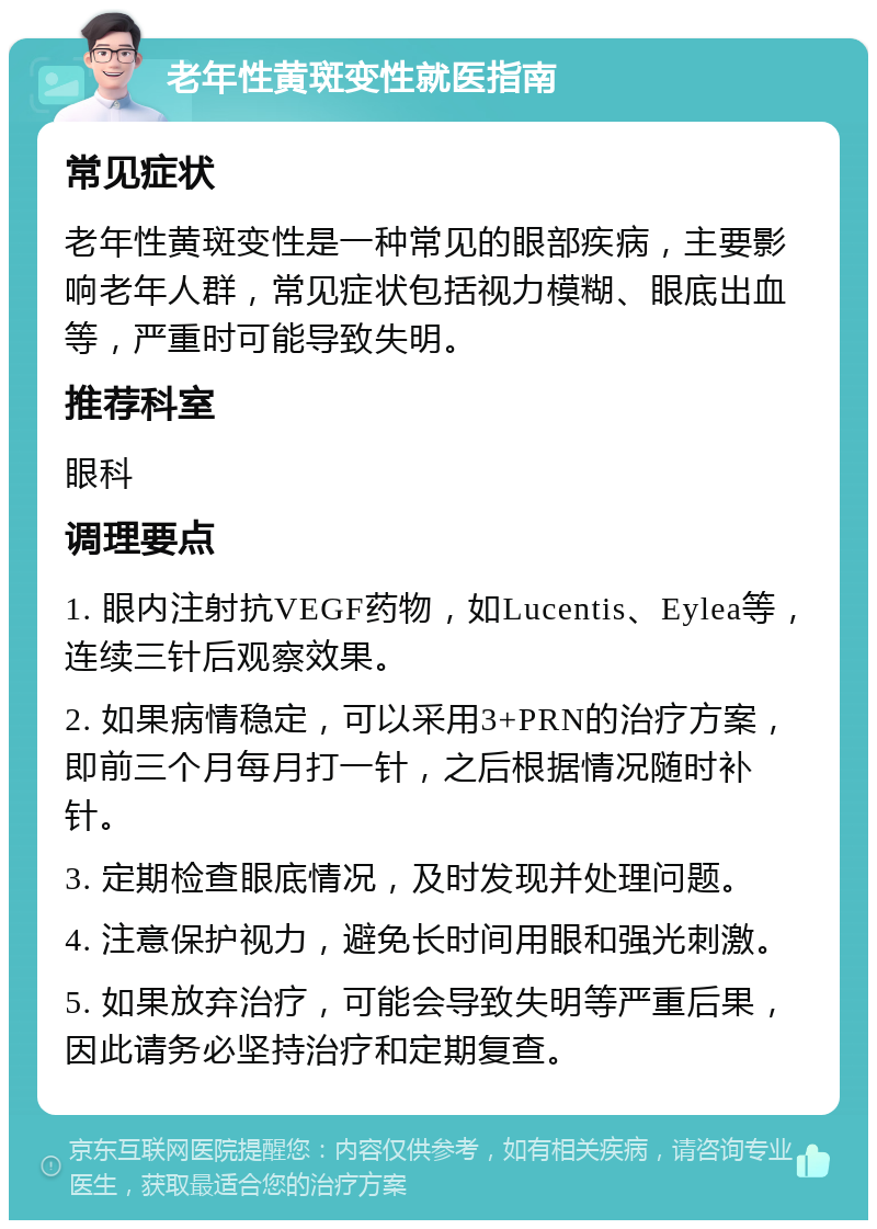 老年性黄斑变性就医指南 常见症状 老年性黄斑变性是一种常见的眼部疾病，主要影响老年人群，常见症状包括视力模糊、眼底出血等，严重时可能导致失明。 推荐科室 眼科 调理要点 1. 眼内注射抗VEGF药物，如Lucentis、Eylea等，连续三针后观察效果。 2. 如果病情稳定，可以采用3+PRN的治疗方案，即前三个月每月打一针，之后根据情况随时补针。 3. 定期检查眼底情况，及时发现并处理问题。 4. 注意保护视力，避免长时间用眼和强光刺激。 5. 如果放弃治疗，可能会导致失明等严重后果，因此请务必坚持治疗和定期复查。