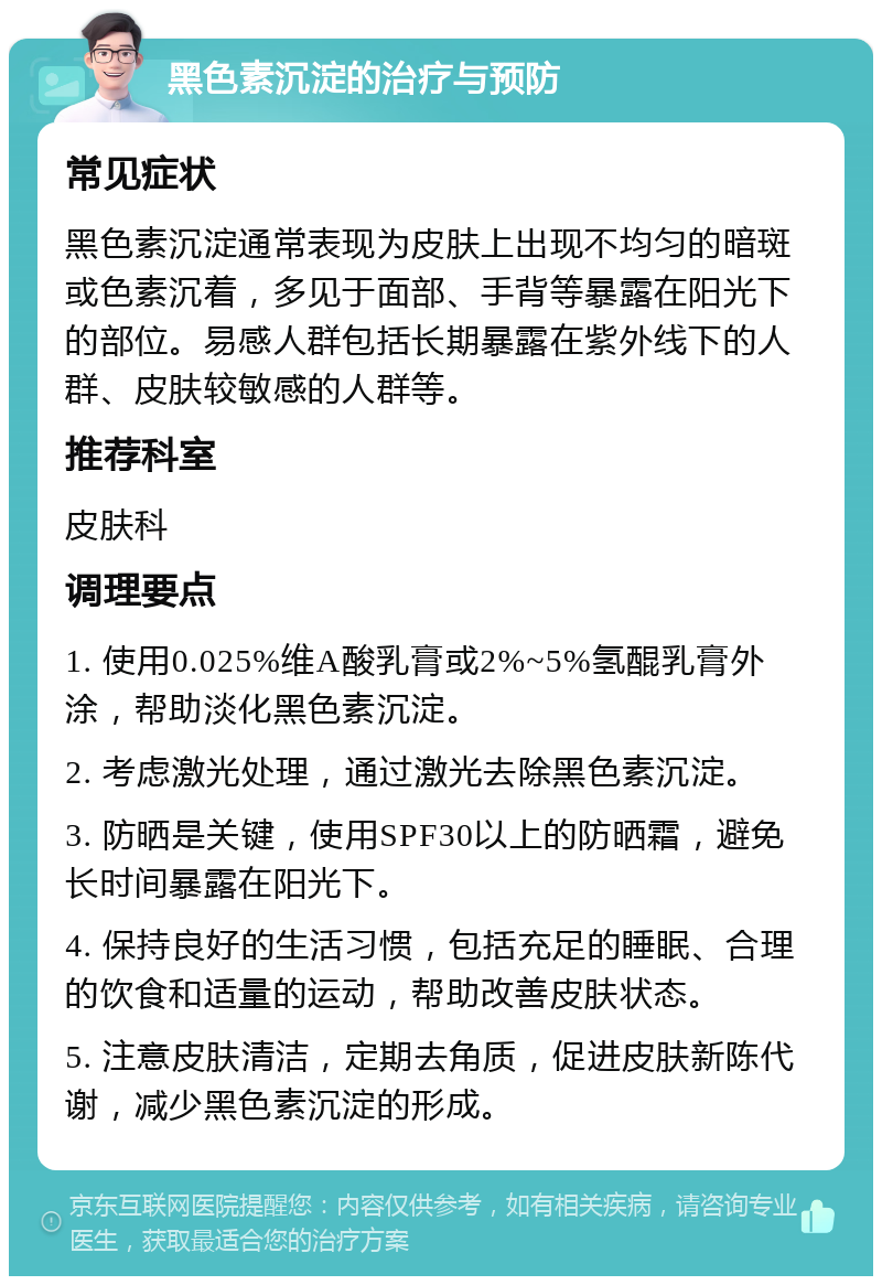 黑色素沉淀的治疗与预防 常见症状 黑色素沉淀通常表现为皮肤上出现不均匀的暗斑或色素沉着，多见于面部、手背等暴露在阳光下的部位。易感人群包括长期暴露在紫外线下的人群、皮肤较敏感的人群等。 推荐科室 皮肤科 调理要点 1. 使用0.025%维A酸乳膏或2%~5%氢醌乳膏外涂，帮助淡化黑色素沉淀。 2. 考虑激光处理，通过激光去除黑色素沉淀。 3. 防晒是关键，使用SPF30以上的防晒霜，避免长时间暴露在阳光下。 4. 保持良好的生活习惯，包括充足的睡眠、合理的饮食和适量的运动，帮助改善皮肤状态。 5. 注意皮肤清洁，定期去角质，促进皮肤新陈代谢，减少黑色素沉淀的形成。