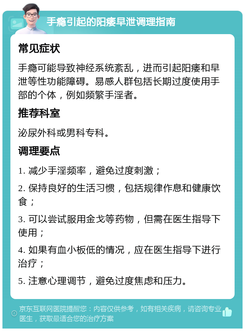 手瘾引起的阳痿早泄调理指南 常见症状 手瘾可能导致神经系统紊乱，进而引起阳痿和早泄等性功能障碍。易感人群包括长期过度使用手部的个体，例如频繁手淫者。 推荐科室 泌尿外科或男科专科。 调理要点 1. 减少手淫频率，避免过度刺激； 2. 保持良好的生活习惯，包括规律作息和健康饮食； 3. 可以尝试服用金戈等药物，但需在医生指导下使用； 4. 如果有血小板低的情况，应在医生指导下进行治疗； 5. 注意心理调节，避免过度焦虑和压力。