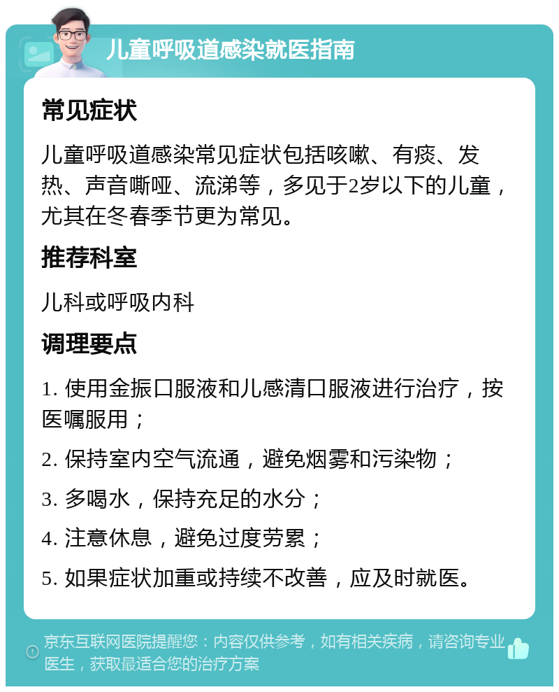 儿童呼吸道感染就医指南 常见症状 儿童呼吸道感染常见症状包括咳嗽、有痰、发热、声音嘶哑、流涕等，多见于2岁以下的儿童，尤其在冬春季节更为常见。 推荐科室 儿科或呼吸内科 调理要点 1. 使用金振口服液和儿感清口服液进行治疗，按医嘱服用； 2. 保持室内空气流通，避免烟雾和污染物； 3. 多喝水，保持充足的水分； 4. 注意休息，避免过度劳累； 5. 如果症状加重或持续不改善，应及时就医。