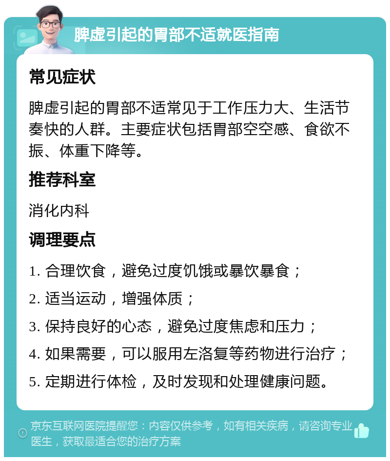 脾虚引起的胃部不适就医指南 常见症状 脾虚引起的胃部不适常见于工作压力大、生活节奏快的人群。主要症状包括胃部空空感、食欲不振、体重下降等。 推荐科室 消化内科 调理要点 1. 合理饮食，避免过度饥饿或暴饮暴食； 2. 适当运动，增强体质； 3. 保持良好的心态，避免过度焦虑和压力； 4. 如果需要，可以服用左洛复等药物进行治疗； 5. 定期进行体检，及时发现和处理健康问题。