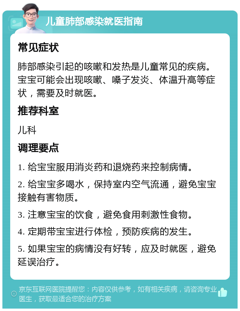 儿童肺部感染就医指南 常见症状 肺部感染引起的咳嗽和发热是儿童常见的疾病。宝宝可能会出现咳嗽、嗓子发炎、体温升高等症状，需要及时就医。 推荐科室 儿科 调理要点 1. 给宝宝服用消炎药和退烧药来控制病情。 2. 给宝宝多喝水，保持室内空气流通，避免宝宝接触有害物质。 3. 注意宝宝的饮食，避免食用刺激性食物。 4. 定期带宝宝进行体检，预防疾病的发生。 5. 如果宝宝的病情没有好转，应及时就医，避免延误治疗。