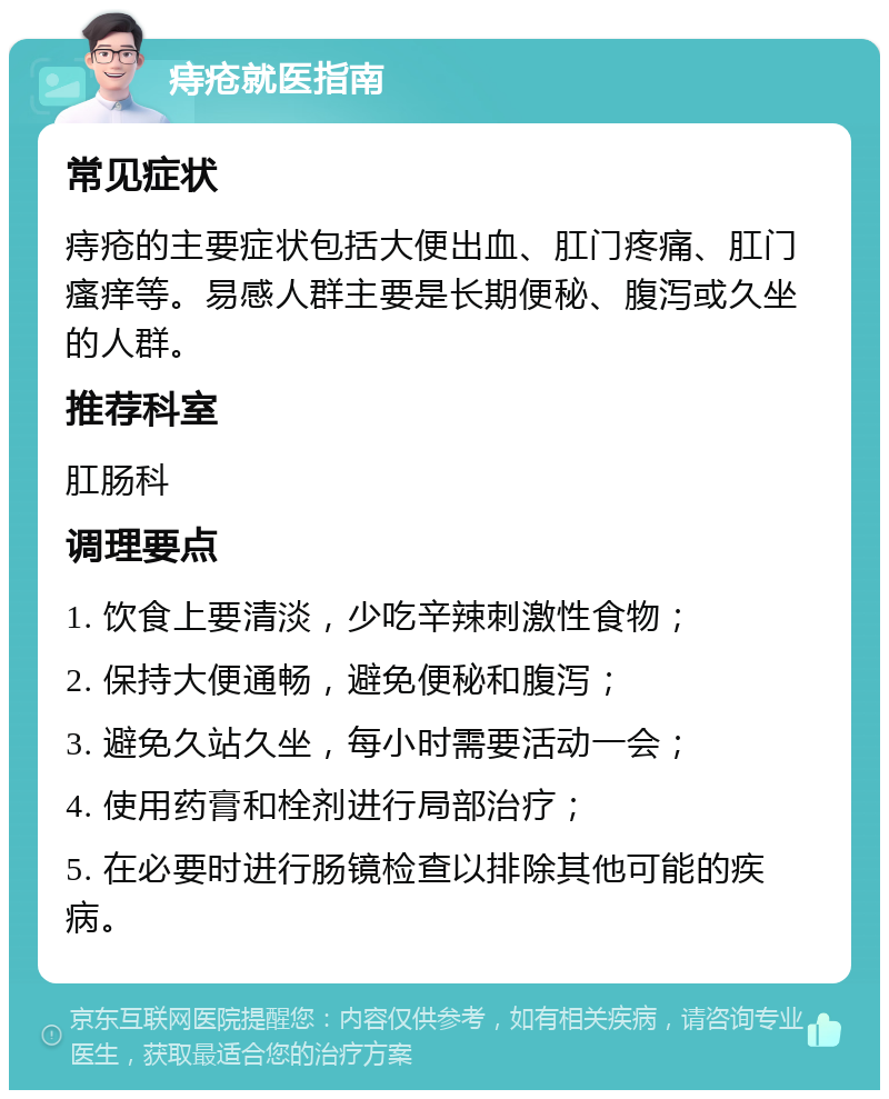 痔疮就医指南 常见症状 痔疮的主要症状包括大便出血、肛门疼痛、肛门瘙痒等。易感人群主要是长期便秘、腹泻或久坐的人群。 推荐科室 肛肠科 调理要点 1. 饮食上要清淡，少吃辛辣刺激性食物； 2. 保持大便通畅，避免便秘和腹泻； 3. 避免久站久坐，每小时需要活动一会； 4. 使用药膏和栓剂进行局部治疗； 5. 在必要时进行肠镜检查以排除其他可能的疾病。