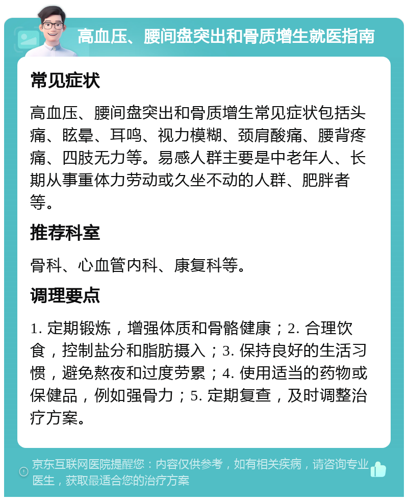 高血压、腰间盘突出和骨质增生就医指南 常见症状 高血压、腰间盘突出和骨质增生常见症状包括头痛、眩晕、耳鸣、视力模糊、颈肩酸痛、腰背疼痛、四肢无力等。易感人群主要是中老年人、长期从事重体力劳动或久坐不动的人群、肥胖者等。 推荐科室 骨科、心血管内科、康复科等。 调理要点 1. 定期锻炼，增强体质和骨骼健康；2. 合理饮食，控制盐分和脂肪摄入；3. 保持良好的生活习惯，避免熬夜和过度劳累；4. 使用适当的药物或保健品，例如强骨力；5. 定期复查，及时调整治疗方案。