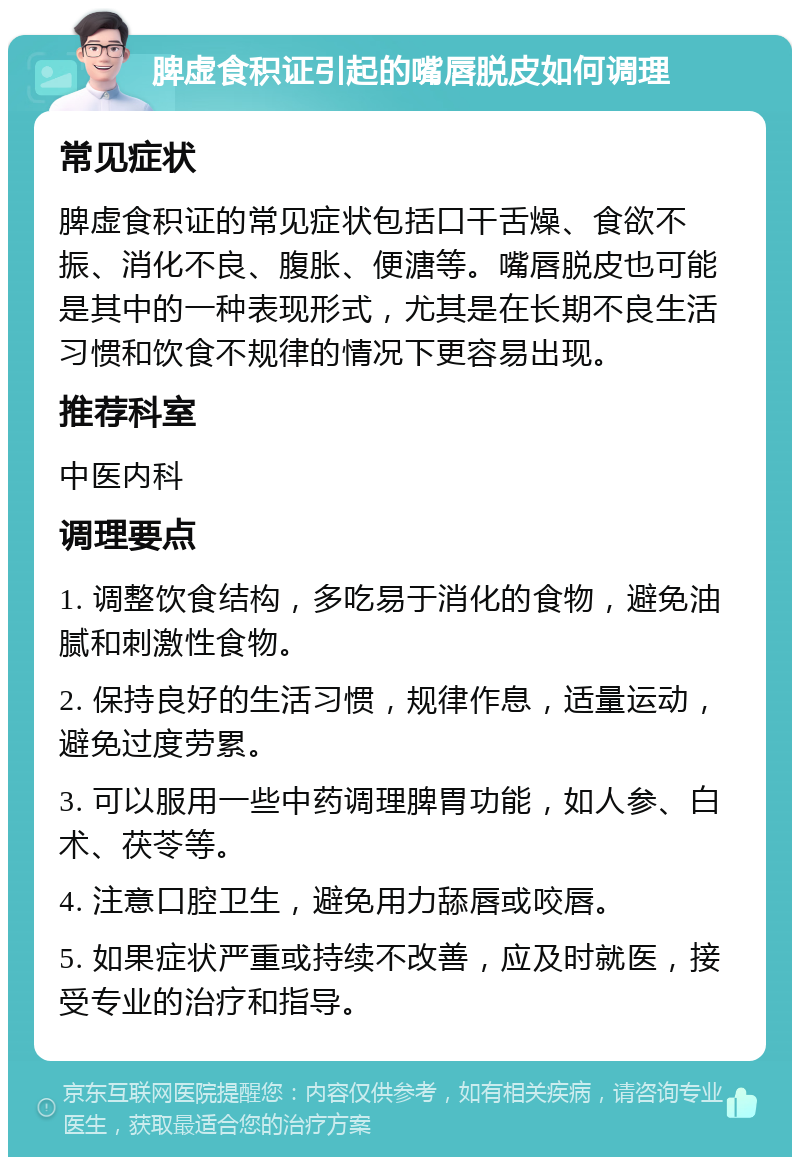 脾虚食积证引起的嘴唇脱皮如何调理 常见症状 脾虚食积证的常见症状包括口干舌燥、食欲不振、消化不良、腹胀、便溏等。嘴唇脱皮也可能是其中的一种表现形式，尤其是在长期不良生活习惯和饮食不规律的情况下更容易出现。 推荐科室 中医内科 调理要点 1. 调整饮食结构，多吃易于消化的食物，避免油腻和刺激性食物。 2. 保持良好的生活习惯，规律作息，适量运动，避免过度劳累。 3. 可以服用一些中药调理脾胃功能，如人参、白术、茯苓等。 4. 注意口腔卫生，避免用力舔唇或咬唇。 5. 如果症状严重或持续不改善，应及时就医，接受专业的治疗和指导。