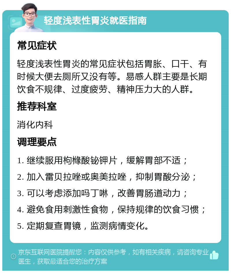 轻度浅表性胃炎就医指南 常见症状 轻度浅表性胃炎的常见症状包括胃胀、口干、有时候大便去厕所又没有等。易感人群主要是长期饮食不规律、过度疲劳、精神压力大的人群。 推荐科室 消化内科 调理要点 1. 继续服用枸橼酸铋钾片，缓解胃部不适； 2. 加入雷贝拉唑或奥美拉唑，抑制胃酸分泌； 3. 可以考虑添加吗丁啉，改善胃肠道动力； 4. 避免食用刺激性食物，保持规律的饮食习惯； 5. 定期复查胃镜，监测病情变化。