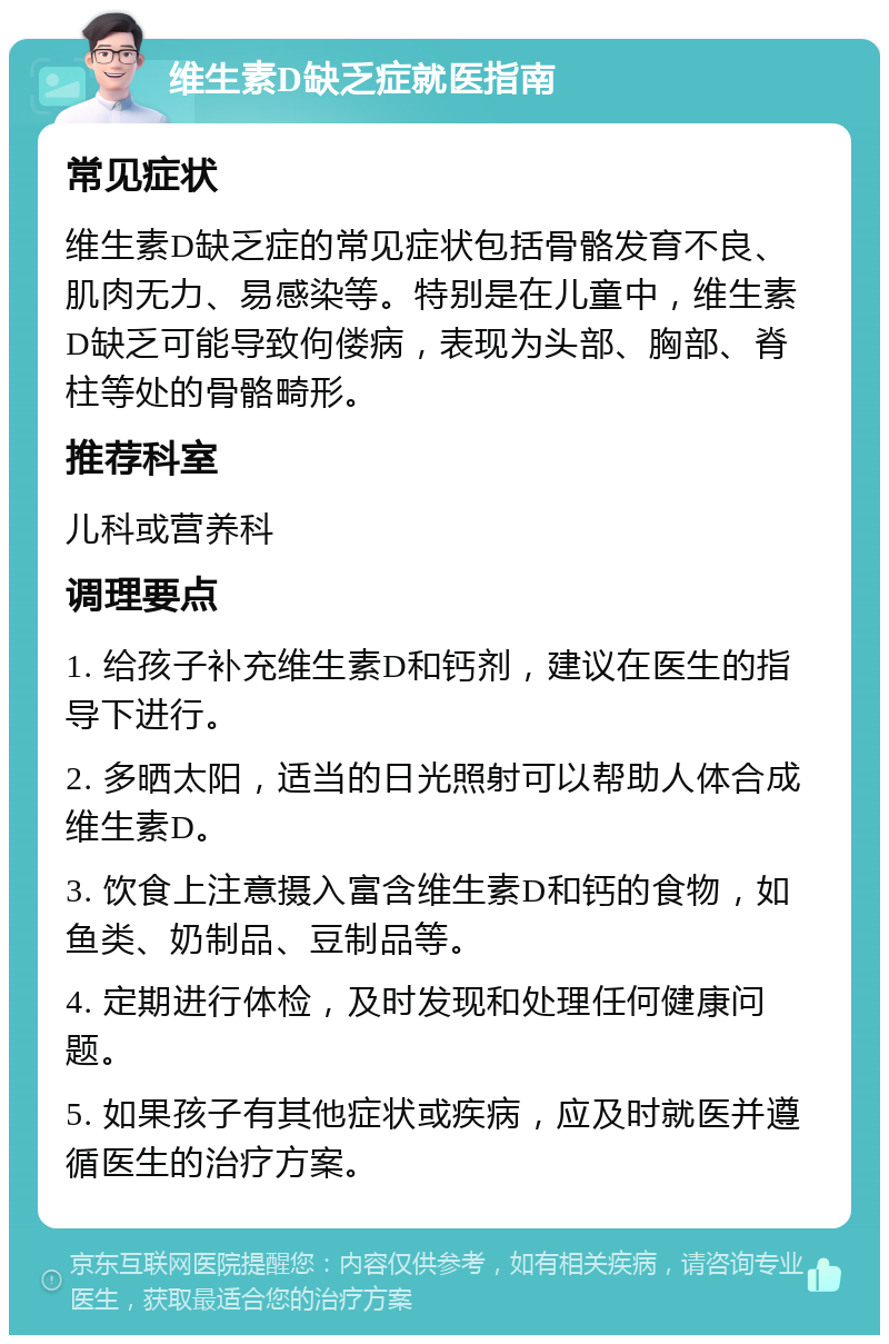 维生素D缺乏症就医指南 常见症状 维生素D缺乏症的常见症状包括骨骼发育不良、肌肉无力、易感染等。特别是在儿童中，维生素D缺乏可能导致佝偻病，表现为头部、胸部、脊柱等处的骨骼畸形。 推荐科室 儿科或营养科 调理要点 1. 给孩子补充维生素D和钙剂，建议在医生的指导下进行。 2. 多晒太阳，适当的日光照射可以帮助人体合成维生素D。 3. 饮食上注意摄入富含维生素D和钙的食物，如鱼类、奶制品、豆制品等。 4. 定期进行体检，及时发现和处理任何健康问题。 5. 如果孩子有其他症状或疾病，应及时就医并遵循医生的治疗方案。