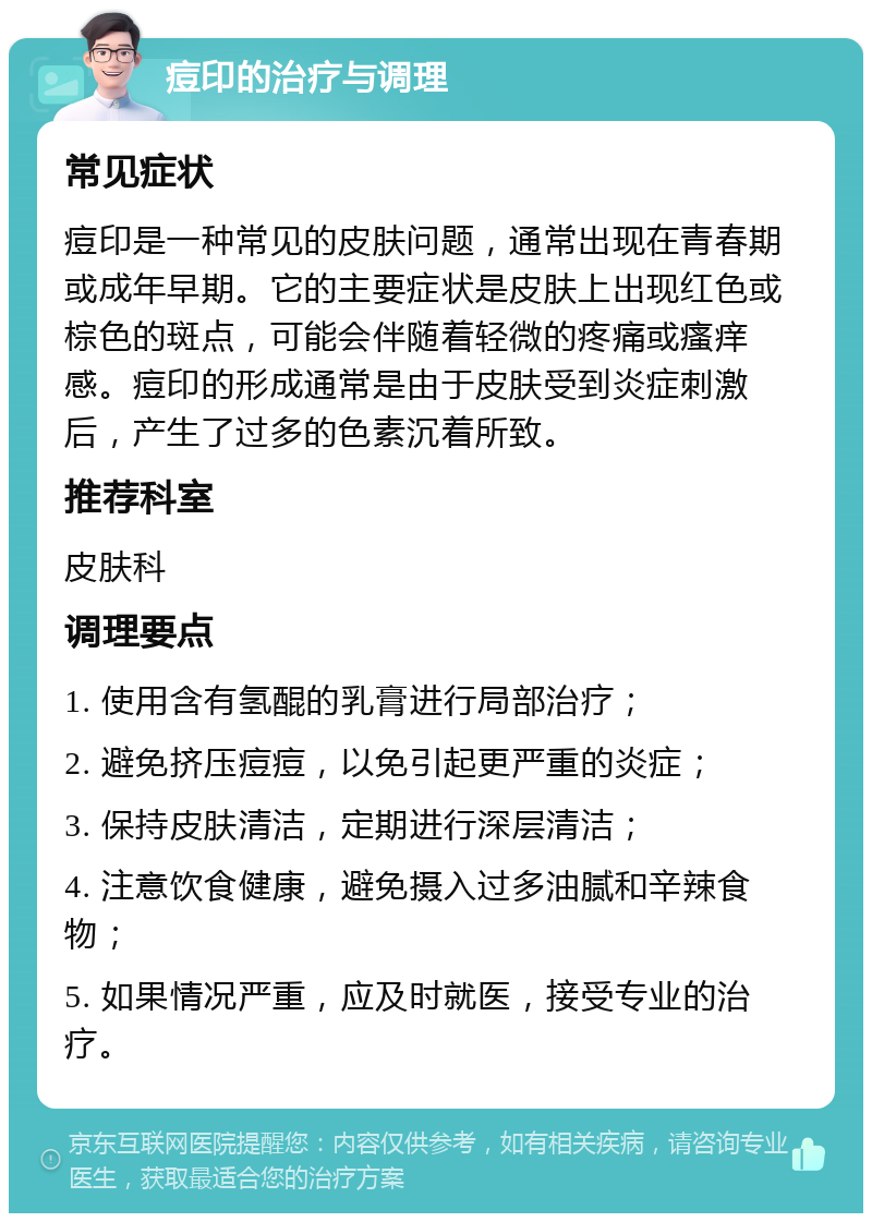 痘印的治疗与调理 常见症状 痘印是一种常见的皮肤问题，通常出现在青春期或成年早期。它的主要症状是皮肤上出现红色或棕色的斑点，可能会伴随着轻微的疼痛或瘙痒感。痘印的形成通常是由于皮肤受到炎症刺激后，产生了过多的色素沉着所致。 推荐科室 皮肤科 调理要点 1. 使用含有氢醌的乳膏进行局部治疗； 2. 避免挤压痘痘，以免引起更严重的炎症； 3. 保持皮肤清洁，定期进行深层清洁； 4. 注意饮食健康，避免摄入过多油腻和辛辣食物； 5. 如果情况严重，应及时就医，接受专业的治疗。