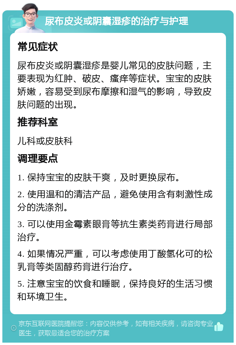 尿布皮炎或阴囊湿疹的治疗与护理 常见症状 尿布皮炎或阴囊湿疹是婴儿常见的皮肤问题，主要表现为红肿、破皮、瘙痒等症状。宝宝的皮肤娇嫩，容易受到尿布摩擦和湿气的影响，导致皮肤问题的出现。 推荐科室 儿科或皮肤科 调理要点 1. 保持宝宝的皮肤干爽，及时更换尿布。 2. 使用温和的清洁产品，避免使用含有刺激性成分的洗涤剂。 3. 可以使用金霉素眼膏等抗生素类药膏进行局部治疗。 4. 如果情况严重，可以考虑使用丁酸氢化可的松乳膏等类固醇药膏进行治疗。 5. 注意宝宝的饮食和睡眠，保持良好的生活习惯和环境卫生。