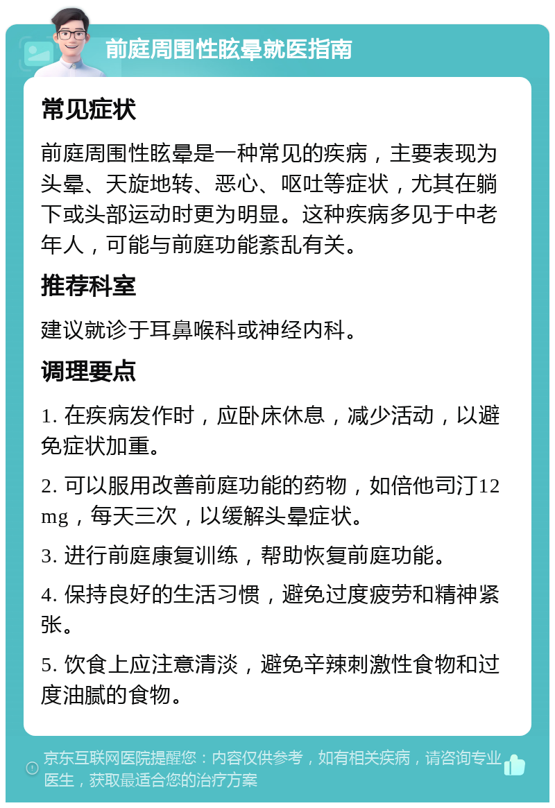 前庭周围性眩晕就医指南 常见症状 前庭周围性眩晕是一种常见的疾病，主要表现为头晕、天旋地转、恶心、呕吐等症状，尤其在躺下或头部运动时更为明显。这种疾病多见于中老年人，可能与前庭功能紊乱有关。 推荐科室 建议就诊于耳鼻喉科或神经内科。 调理要点 1. 在疾病发作时，应卧床休息，减少活动，以避免症状加重。 2. 可以服用改善前庭功能的药物，如倍他司汀12mg，每天三次，以缓解头晕症状。 3. 进行前庭康复训练，帮助恢复前庭功能。 4. 保持良好的生活习惯，避免过度疲劳和精神紧张。 5. 饮食上应注意清淡，避免辛辣刺激性食物和过度油腻的食物。