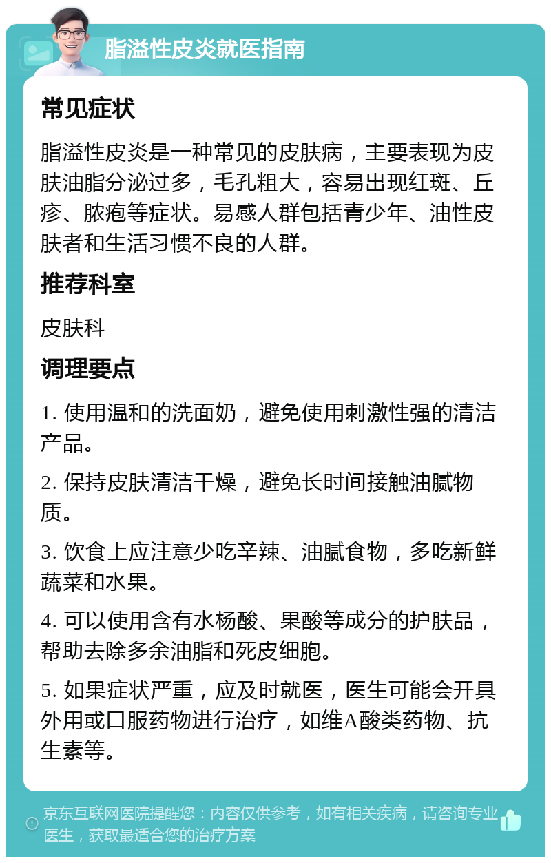 脂溢性皮炎就医指南 常见症状 脂溢性皮炎是一种常见的皮肤病，主要表现为皮肤油脂分泌过多，毛孔粗大，容易出现红斑、丘疹、脓疱等症状。易感人群包括青少年、油性皮肤者和生活习惯不良的人群。 推荐科室 皮肤科 调理要点 1. 使用温和的洗面奶，避免使用刺激性强的清洁产品。 2. 保持皮肤清洁干燥，避免长时间接触油腻物质。 3. 饮食上应注意少吃辛辣、油腻食物，多吃新鲜蔬菜和水果。 4. 可以使用含有水杨酸、果酸等成分的护肤品，帮助去除多余油脂和死皮细胞。 5. 如果症状严重，应及时就医，医生可能会开具外用或口服药物进行治疗，如维A酸类药物、抗生素等。