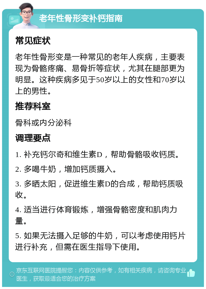 老年性骨形变补钙指南 常见症状 老年性骨形变是一种常见的老年人疾病，主要表现为骨骼疼痛、易骨折等症状，尤其在腿部更为明显。这种疾病多见于50岁以上的女性和70岁以上的男性。 推荐科室 骨科或内分泌科 调理要点 1. 补充钙尔奇和维生素D，帮助骨骼吸收钙质。 2. 多喝牛奶，增加钙质摄入。 3. 多晒太阳，促进维生素D的合成，帮助钙质吸收。 4. 适当进行体育锻炼，增强骨骼密度和肌肉力量。 5. 如果无法摄入足够的牛奶，可以考虑使用钙片进行补充，但需在医生指导下使用。