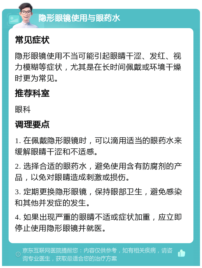 隐形眼镜使用与眼药水 常见症状 隐形眼镜使用不当可能引起眼睛干涩、发红、视力模糊等症状，尤其是在长时间佩戴或环境干燥时更为常见。 推荐科室 眼科 调理要点 1. 在佩戴隐形眼镜时，可以滴用适当的眼药水来缓解眼睛干涩和不适感。 2. 选择合适的眼药水，避免使用含有防腐剂的产品，以免对眼睛造成刺激或损伤。 3. 定期更换隐形眼镜，保持眼部卫生，避免感染和其他并发症的发生。 4. 如果出现严重的眼睛不适或症状加重，应立即停止使用隐形眼镜并就医。