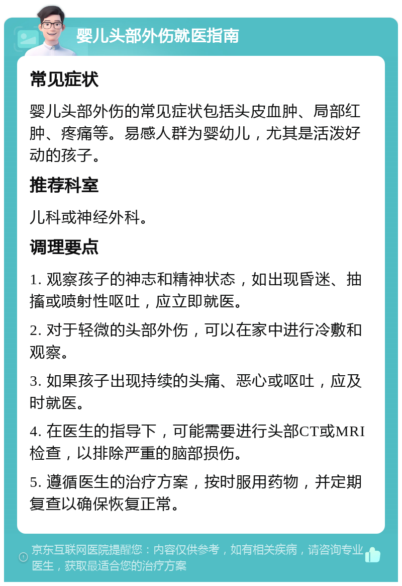 婴儿头部外伤就医指南 常见症状 婴儿头部外伤的常见症状包括头皮血肿、局部红肿、疼痛等。易感人群为婴幼儿，尤其是活泼好动的孩子。 推荐科室 儿科或神经外科。 调理要点 1. 观察孩子的神志和精神状态，如出现昏迷、抽搐或喷射性呕吐，应立即就医。 2. 对于轻微的头部外伤，可以在家中进行冷敷和观察。 3. 如果孩子出现持续的头痛、恶心或呕吐，应及时就医。 4. 在医生的指导下，可能需要进行头部CT或MRI检查，以排除严重的脑部损伤。 5. 遵循医生的治疗方案，按时服用药物，并定期复查以确保恢复正常。