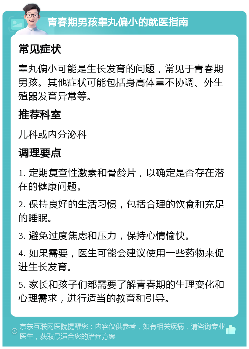 青春期男孩睾丸偏小的就医指南 常见症状 睾丸偏小可能是生长发育的问题，常见于青春期男孩。其他症状可能包括身高体重不协调、外生殖器发育异常等。 推荐科室 儿科或内分泌科 调理要点 1. 定期复查性激素和骨龄片，以确定是否存在潜在的健康问题。 2. 保持良好的生活习惯，包括合理的饮食和充足的睡眠。 3. 避免过度焦虑和压力，保持心情愉快。 4. 如果需要，医生可能会建议使用一些药物来促进生长发育。 5. 家长和孩子们都需要了解青春期的生理变化和心理需求，进行适当的教育和引导。