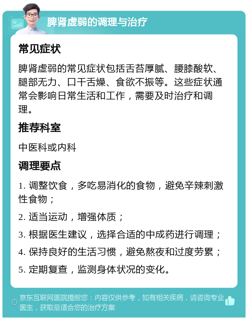 脾肾虚弱的调理与治疗 常见症状 脾肾虚弱的常见症状包括舌苔厚腻、腰膝酸软、腿部无力、口干舌燥、食欲不振等。这些症状通常会影响日常生活和工作，需要及时治疗和调理。 推荐科室 中医科或内科 调理要点 1. 调整饮食，多吃易消化的食物，避免辛辣刺激性食物； 2. 适当运动，增强体质； 3. 根据医生建议，选择合适的中成药进行调理； 4. 保持良好的生活习惯，避免熬夜和过度劳累； 5. 定期复查，监测身体状况的变化。