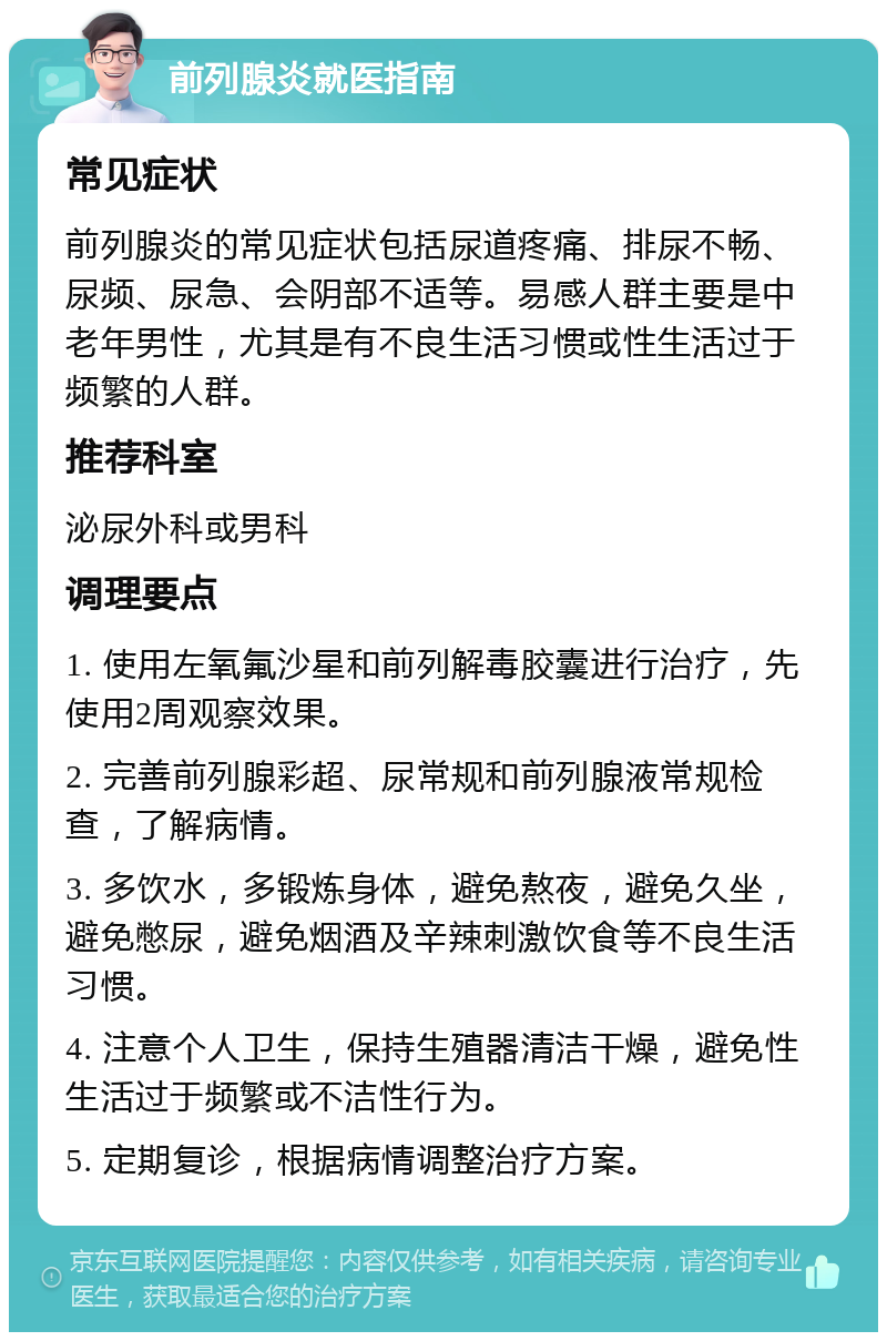 前列腺炎就医指南 常见症状 前列腺炎的常见症状包括尿道疼痛、排尿不畅、尿频、尿急、会阴部不适等。易感人群主要是中老年男性，尤其是有不良生活习惯或性生活过于频繁的人群。 推荐科室 泌尿外科或男科 调理要点 1. 使用左氧氟沙星和前列解毒胶囊进行治疗，先使用2周观察效果。 2. 完善前列腺彩超、尿常规和前列腺液常规检查，了解病情。 3. 多饮水，多锻炼身体，避免熬夜，避免久坐，避免憋尿，避免烟酒及辛辣刺激饮食等不良生活习惯。 4. 注意个人卫生，保持生殖器清洁干燥，避免性生活过于频繁或不洁性行为。 5. 定期复诊，根据病情调整治疗方案。