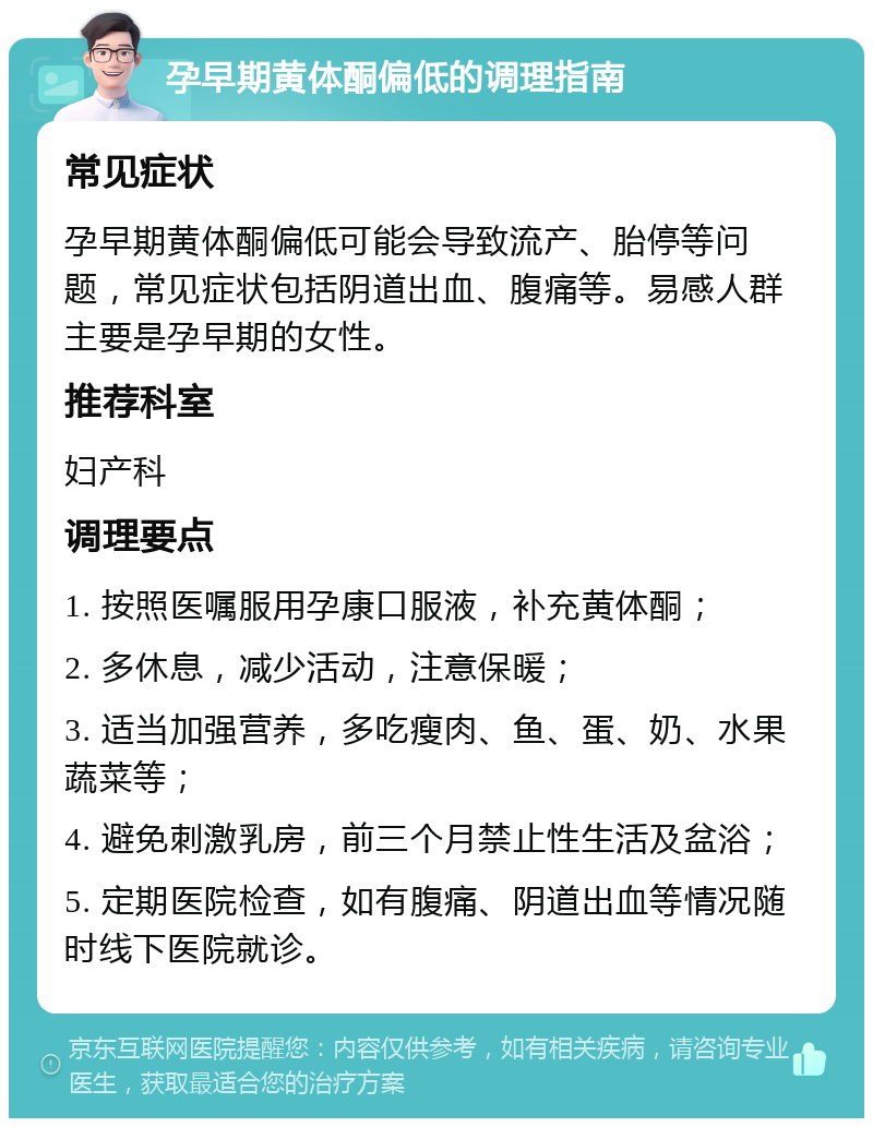 孕早期黄体酮偏低的调理指南 常见症状 孕早期黄体酮偏低可能会导致流产、胎停等问题，常见症状包括阴道出血、腹痛等。易感人群主要是孕早期的女性。 推荐科室 妇产科 调理要点 1. 按照医嘱服用孕康口服液，补充黄体酮； 2. 多休息，减少活动，注意保暖； 3. 适当加强营养，多吃瘦肉、鱼、蛋、奶、水果蔬菜等； 4. 避免刺激乳房，前三个月禁止性生活及盆浴； 5. 定期医院检查，如有腹痛、阴道出血等情况随时线下医院就诊。