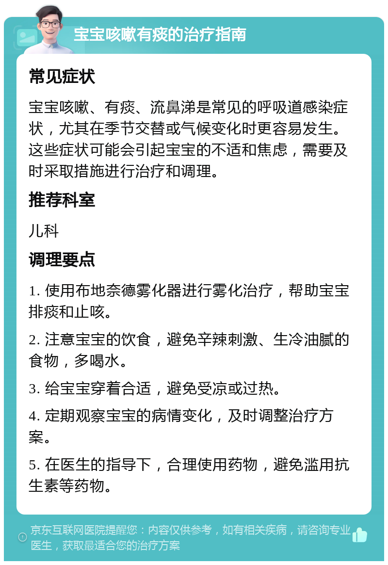 宝宝咳嗽有痰的治疗指南 常见症状 宝宝咳嗽、有痰、流鼻涕是常见的呼吸道感染症状，尤其在季节交替或气候变化时更容易发生。这些症状可能会引起宝宝的不适和焦虑，需要及时采取措施进行治疗和调理。 推荐科室 儿科 调理要点 1. 使用布地奈德雾化器进行雾化治疗，帮助宝宝排痰和止咳。 2. 注意宝宝的饮食，避免辛辣刺激、生冷油腻的食物，多喝水。 3. 给宝宝穿着合适，避免受凉或过热。 4. 定期观察宝宝的病情变化，及时调整治疗方案。 5. 在医生的指导下，合理使用药物，避免滥用抗生素等药物。