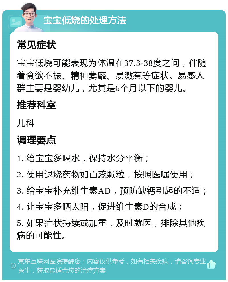 宝宝低烧的处理方法 常见症状 宝宝低烧可能表现为体温在37.3-38度之间，伴随着食欲不振、精神萎靡、易激惹等症状。易感人群主要是婴幼儿，尤其是6个月以下的婴儿。 推荐科室 儿科 调理要点 1. 给宝宝多喝水，保持水分平衡； 2. 使用退烧药物如百蕊颗粒，按照医嘱使用； 3. 给宝宝补充维生素AD，预防缺钙引起的不适； 4. 让宝宝多晒太阳，促进维生素D的合成； 5. 如果症状持续或加重，及时就医，排除其他疾病的可能性。