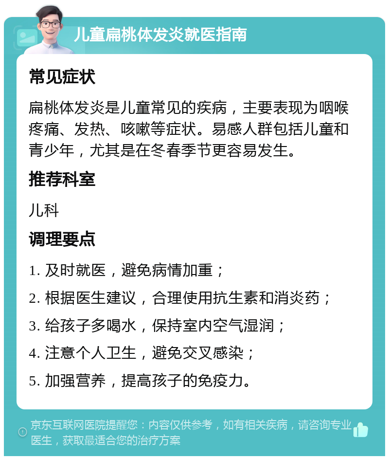 儿童扁桃体发炎就医指南 常见症状 扁桃体发炎是儿童常见的疾病，主要表现为咽喉疼痛、发热、咳嗽等症状。易感人群包括儿童和青少年，尤其是在冬春季节更容易发生。 推荐科室 儿科 调理要点 1. 及时就医，避免病情加重； 2. 根据医生建议，合理使用抗生素和消炎药； 3. 给孩子多喝水，保持室内空气湿润； 4. 注意个人卫生，避免交叉感染； 5. 加强营养，提高孩子的免疫力。