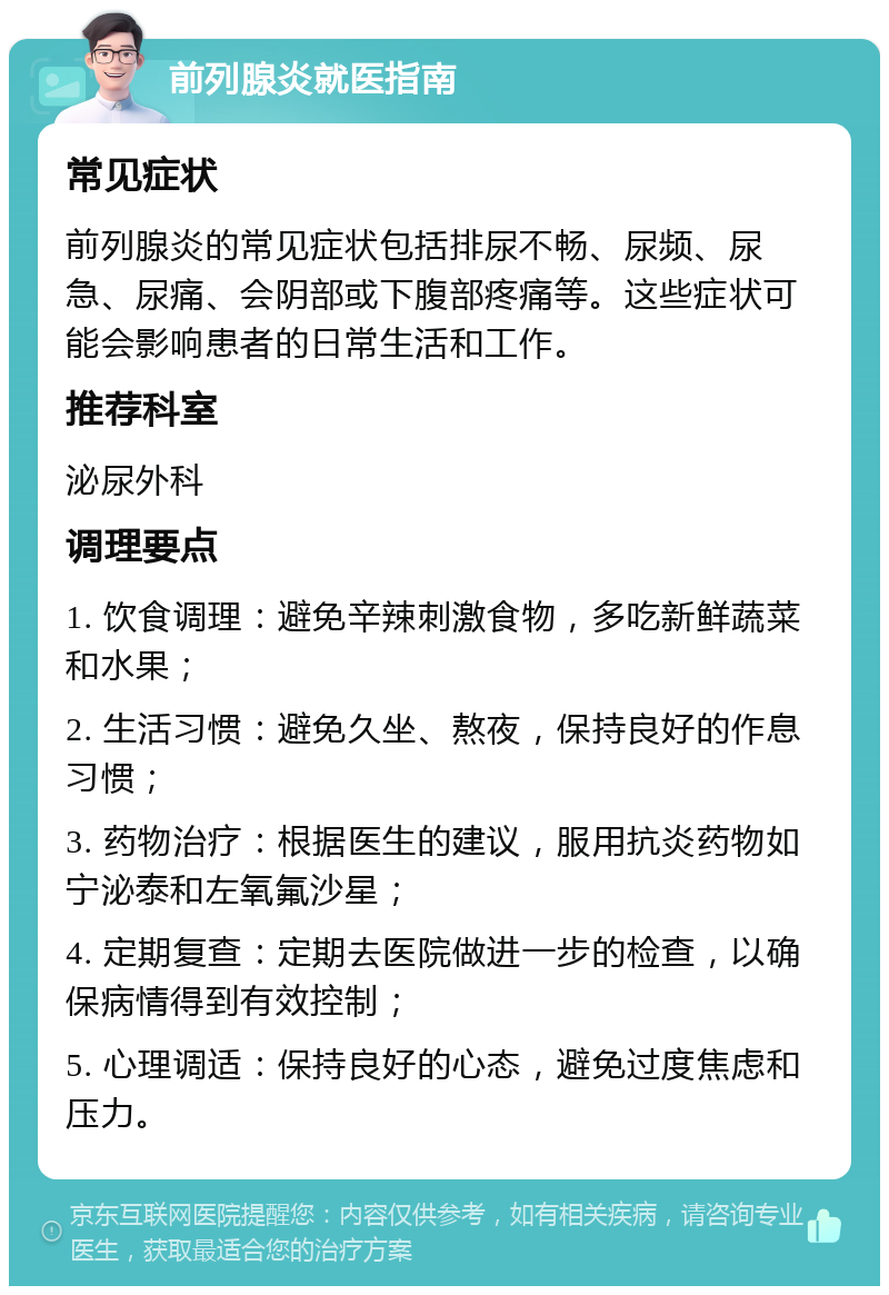 前列腺炎就医指南 常见症状 前列腺炎的常见症状包括排尿不畅、尿频、尿急、尿痛、会阴部或下腹部疼痛等。这些症状可能会影响患者的日常生活和工作。 推荐科室 泌尿外科 调理要点 1. 饮食调理：避免辛辣刺激食物，多吃新鲜蔬菜和水果； 2. 生活习惯：避免久坐、熬夜，保持良好的作息习惯； 3. 药物治疗：根据医生的建议，服用抗炎药物如宁泌泰和左氧氟沙星； 4. 定期复查：定期去医院做进一步的检查，以确保病情得到有效控制； 5. 心理调适：保持良好的心态，避免过度焦虑和压力。