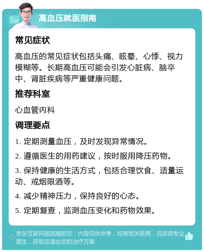 高血压就医指南 常见症状 高血压的常见症状包括头痛、眩晕、心悸、视力模糊等。长期高血压可能会引发心脏病、脑卒中、肾脏疾病等严重健康问题。 推荐科室 心血管内科 调理要点 1. 定期测量血压，及时发现异常情况。 2. 遵循医生的用药建议，按时服用降压药物。 3. 保持健康的生活方式，包括合理饮食、适量运动、戒烟限酒等。 4. 减少精神压力，保持良好的心态。 5. 定期复查，监测血压变化和药物效果。