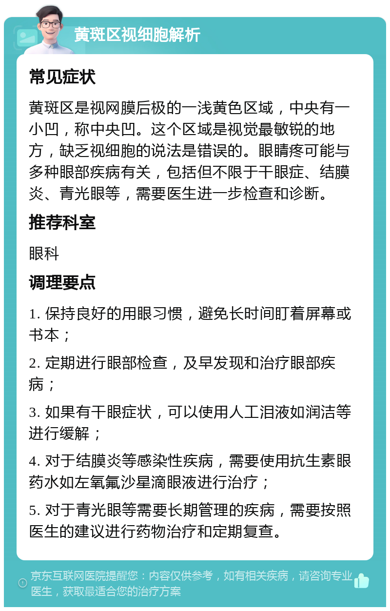 黄斑区视细胞解析 常见症状 黄斑区是视网膜后极的一浅黄色区域，中央有一小凹，称中央凹。这个区域是视觉最敏锐的地方，缺乏视细胞的说法是错误的。眼睛疼可能与多种眼部疾病有关，包括但不限于干眼症、结膜炎、青光眼等，需要医生进一步检查和诊断。 推荐科室 眼科 调理要点 1. 保持良好的用眼习惯，避免长时间盯着屏幕或书本； 2. 定期进行眼部检查，及早发现和治疗眼部疾病； 3. 如果有干眼症状，可以使用人工泪液如润洁等进行缓解； 4. 对于结膜炎等感染性疾病，需要使用抗生素眼药水如左氧氟沙星滴眼液进行治疗； 5. 对于青光眼等需要长期管理的疾病，需要按照医生的建议进行药物治疗和定期复查。