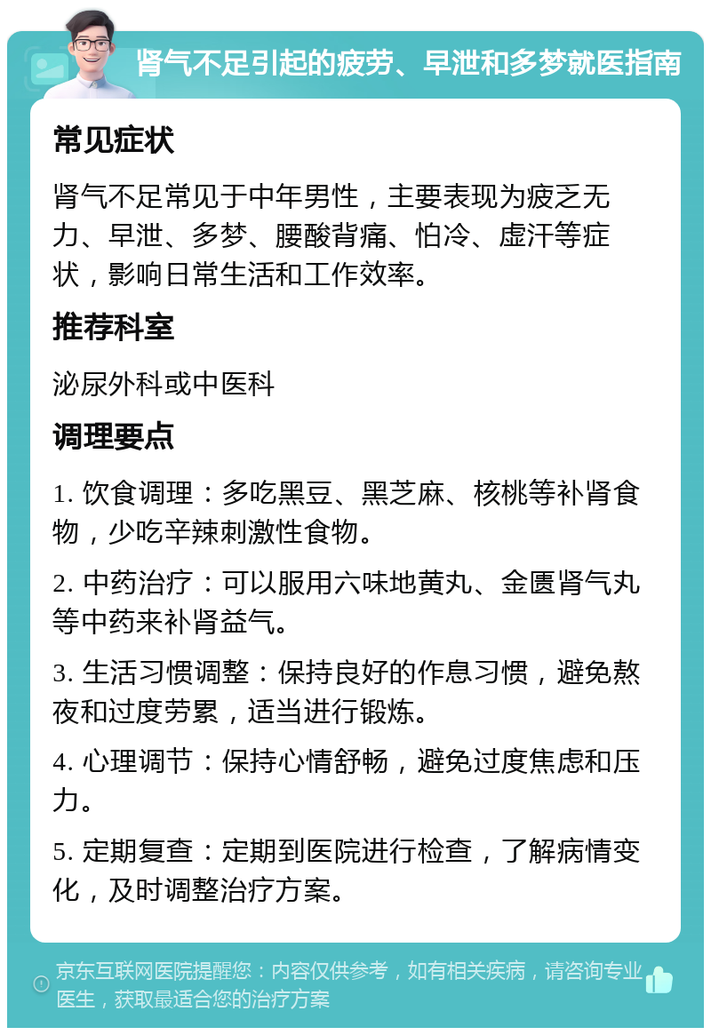 肾气不足引起的疲劳、早泄和多梦就医指南 常见症状 肾气不足常见于中年男性，主要表现为疲乏无力、早泄、多梦、腰酸背痛、怕冷、虚汗等症状，影响日常生活和工作效率。 推荐科室 泌尿外科或中医科 调理要点 1. 饮食调理：多吃黑豆、黑芝麻、核桃等补肾食物，少吃辛辣刺激性食物。 2. 中药治疗：可以服用六味地黄丸、金匮肾气丸等中药来补肾益气。 3. 生活习惯调整：保持良好的作息习惯，避免熬夜和过度劳累，适当进行锻炼。 4. 心理调节：保持心情舒畅，避免过度焦虑和压力。 5. 定期复查：定期到医院进行检查，了解病情变化，及时调整治疗方案。