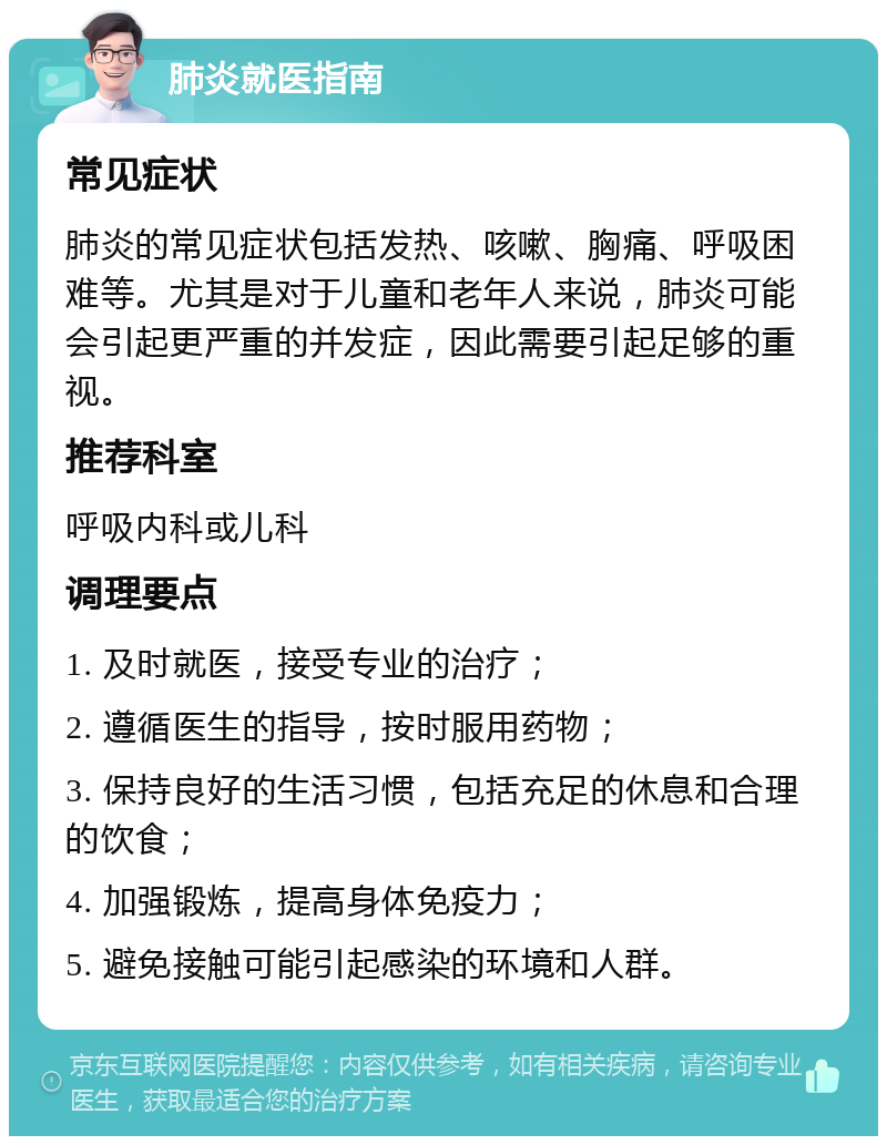 肺炎就医指南 常见症状 肺炎的常见症状包括发热、咳嗽、胸痛、呼吸困难等。尤其是对于儿童和老年人来说，肺炎可能会引起更严重的并发症，因此需要引起足够的重视。 推荐科室 呼吸内科或儿科 调理要点 1. 及时就医，接受专业的治疗； 2. 遵循医生的指导，按时服用药物； 3. 保持良好的生活习惯，包括充足的休息和合理的饮食； 4. 加强锻炼，提高身体免疫力； 5. 避免接触可能引起感染的环境和人群。