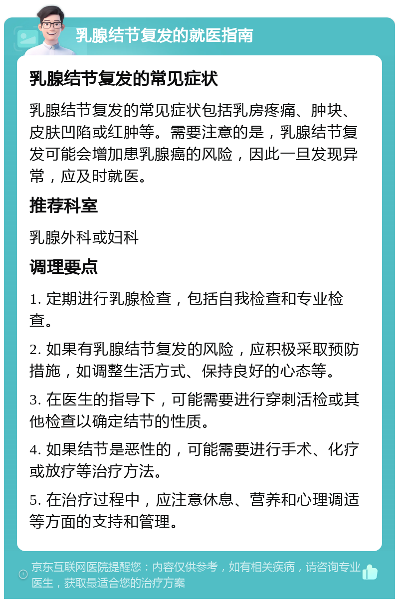 乳腺结节复发的就医指南 乳腺结节复发的常见症状 乳腺结节复发的常见症状包括乳房疼痛、肿块、皮肤凹陷或红肿等。需要注意的是，乳腺结节复发可能会增加患乳腺癌的风险，因此一旦发现异常，应及时就医。 推荐科室 乳腺外科或妇科 调理要点 1. 定期进行乳腺检查，包括自我检查和专业检查。 2. 如果有乳腺结节复发的风险，应积极采取预防措施，如调整生活方式、保持良好的心态等。 3. 在医生的指导下，可能需要进行穿刺活检或其他检查以确定结节的性质。 4. 如果结节是恶性的，可能需要进行手术、化疗或放疗等治疗方法。 5. 在治疗过程中，应注意休息、营养和心理调适等方面的支持和管理。