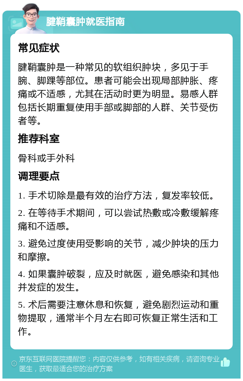 腱鞘囊肿就医指南 常见症状 腱鞘囊肿是一种常见的软组织肿块，多见于手腕、脚踝等部位。患者可能会出现局部肿胀、疼痛或不适感，尤其在活动时更为明显。易感人群包括长期重复使用手部或脚部的人群、关节受伤者等。 推荐科室 骨科或手外科 调理要点 1. 手术切除是最有效的治疗方法，复发率较低。 2. 在等待手术期间，可以尝试热敷或冷敷缓解疼痛和不适感。 3. 避免过度使用受影响的关节，减少肿块的压力和摩擦。 4. 如果囊肿破裂，应及时就医，避免感染和其他并发症的发生。 5. 术后需要注意休息和恢复，避免剧烈运动和重物提取，通常半个月左右即可恢复正常生活和工作。