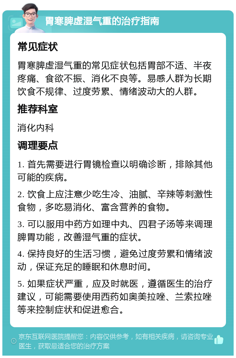 胃寒脾虚湿气重的治疗指南 常见症状 胃寒脾虚湿气重的常见症状包括胃部不适、半夜疼痛、食欲不振、消化不良等。易感人群为长期饮食不规律、过度劳累、情绪波动大的人群。 推荐科室 消化内科 调理要点 1. 首先需要进行胃镜检查以明确诊断，排除其他可能的疾病。 2. 饮食上应注意少吃生冷、油腻、辛辣等刺激性食物，多吃易消化、富含营养的食物。 3. 可以服用中药方如理中丸、四君子汤等来调理脾胃功能，改善湿气重的症状。 4. 保持良好的生活习惯，避免过度劳累和情绪波动，保证充足的睡眠和休息时间。 5. 如果症状严重，应及时就医，遵循医生的治疗建议，可能需要使用西药如奥美拉唑、兰索拉唑等来控制症状和促进愈合。