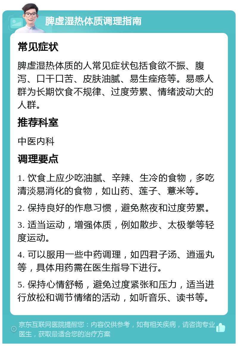 脾虚湿热体质调理指南 常见症状 脾虚湿热体质的人常见症状包括食欲不振、腹泻、口干口苦、皮肤油腻、易生痤疮等。易感人群为长期饮食不规律、过度劳累、情绪波动大的人群。 推荐科室 中医内科 调理要点 1. 饮食上应少吃油腻、辛辣、生冷的食物，多吃清淡易消化的食物，如山药、莲子、薏米等。 2. 保持良好的作息习惯，避免熬夜和过度劳累。 3. 适当运动，增强体质，例如散步、太极拳等轻度运动。 4. 可以服用一些中药调理，如四君子汤、逍遥丸等，具体用药需在医生指导下进行。 5. 保持心情舒畅，避免过度紧张和压力，适当进行放松和调节情绪的活动，如听音乐、读书等。