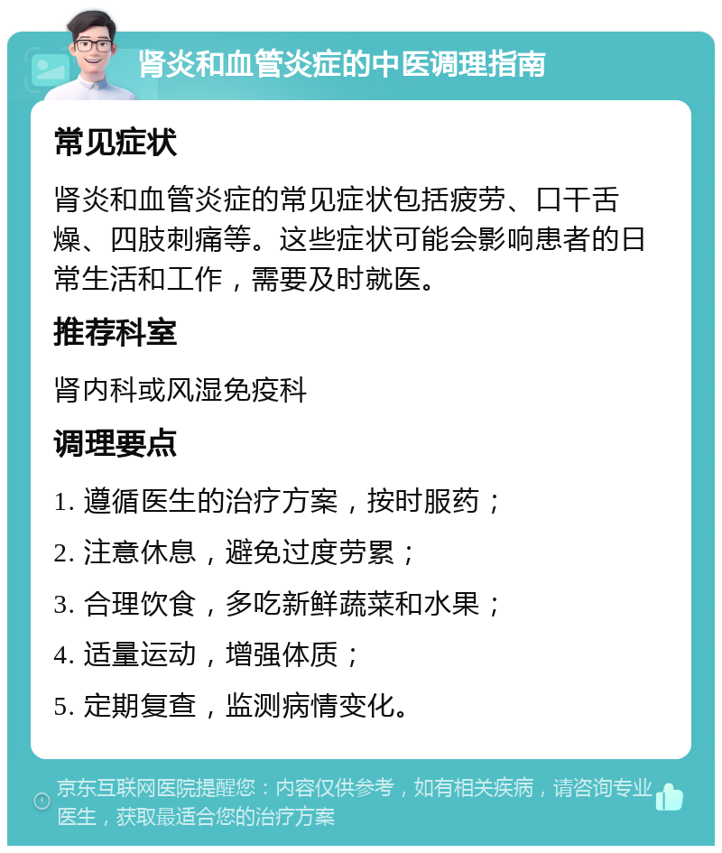 肾炎和血管炎症的中医调理指南 常见症状 肾炎和血管炎症的常见症状包括疲劳、口干舌燥、四肢刺痛等。这些症状可能会影响患者的日常生活和工作，需要及时就医。 推荐科室 肾内科或风湿免疫科 调理要点 1. 遵循医生的治疗方案，按时服药； 2. 注意休息，避免过度劳累； 3. 合理饮食，多吃新鲜蔬菜和水果； 4. 适量运动，增强体质； 5. 定期复查，监测病情变化。