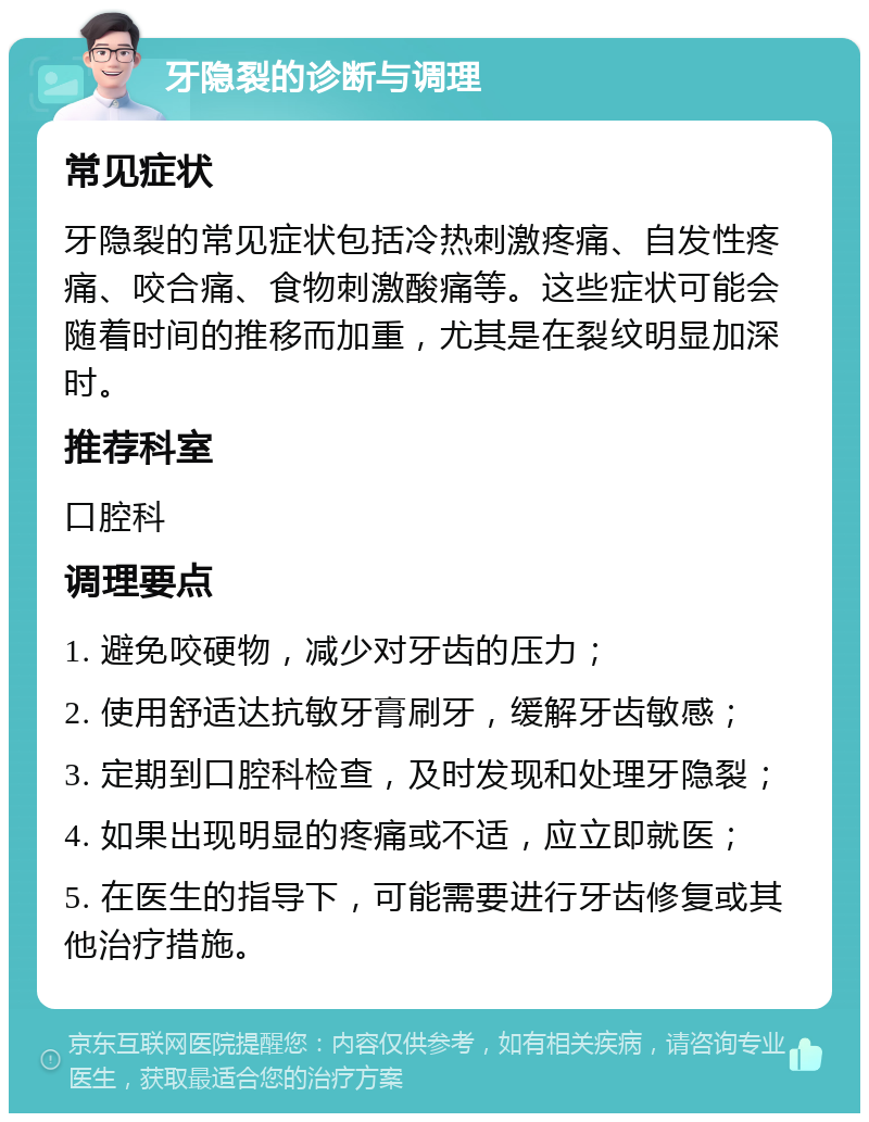 牙隐裂的诊断与调理 常见症状 牙隐裂的常见症状包括冷热刺激疼痛、自发性疼痛、咬合痛、食物刺激酸痛等。这些症状可能会随着时间的推移而加重，尤其是在裂纹明显加深时。 推荐科室 口腔科 调理要点 1. 避免咬硬物，减少对牙齿的压力； 2. 使用舒适达抗敏牙膏刷牙，缓解牙齿敏感； 3. 定期到口腔科检查，及时发现和处理牙隐裂； 4. 如果出现明显的疼痛或不适，应立即就医； 5. 在医生的指导下，可能需要进行牙齿修复或其他治疗措施。