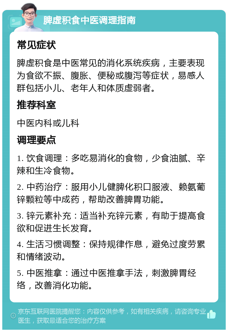 脾虚积食中医调理指南 常见症状 脾虚积食是中医常见的消化系统疾病，主要表现为食欲不振、腹胀、便秘或腹泻等症状，易感人群包括小儿、老年人和体质虚弱者。 推荐科室 中医内科或儿科 调理要点 1. 饮食调理：多吃易消化的食物，少食油腻、辛辣和生冷食物。 2. 中药治疗：服用小儿健脾化积口服液、赖氨葡锌颗粒等中成药，帮助改善脾胃功能。 3. 锌元素补充：适当补充锌元素，有助于提高食欲和促进生长发育。 4. 生活习惯调整：保持规律作息，避免过度劳累和情绪波动。 5. 中医推拿：通过中医推拿手法，刺激脾胃经络，改善消化功能。