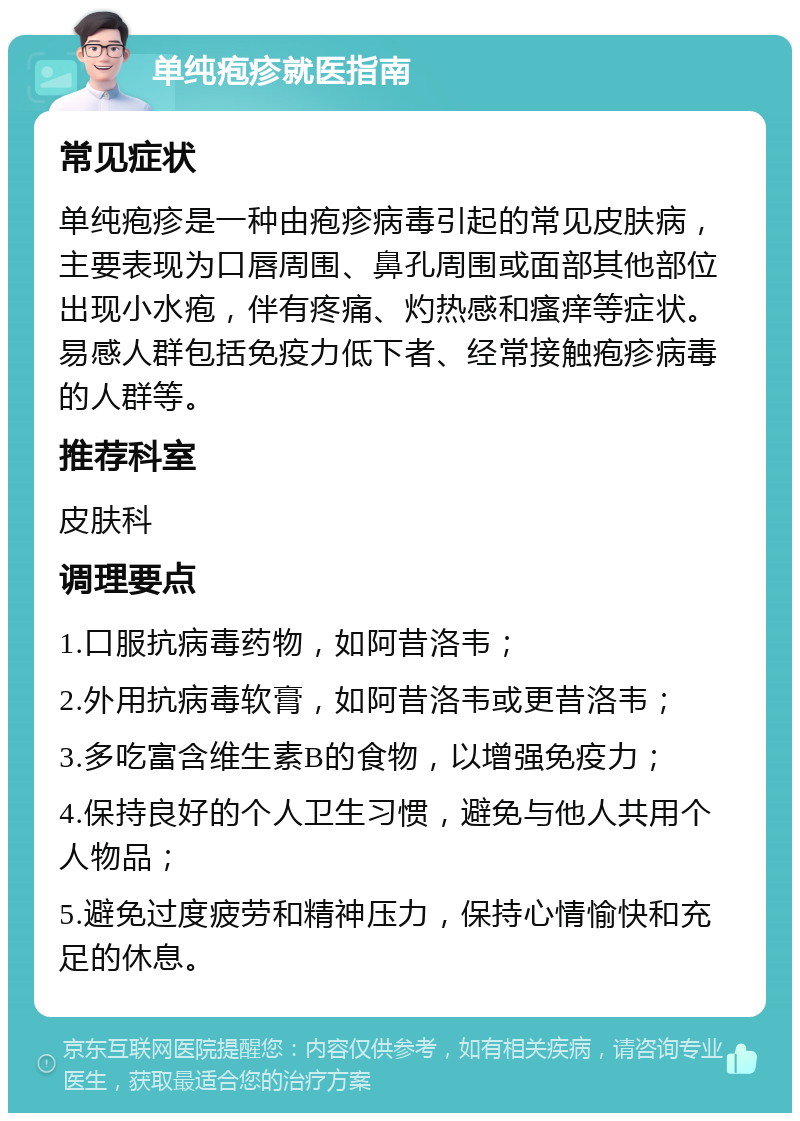 单纯疱疹就医指南 常见症状 单纯疱疹是一种由疱疹病毒引起的常见皮肤病，主要表现为口唇周围、鼻孔周围或面部其他部位出现小水疱，伴有疼痛、灼热感和瘙痒等症状。易感人群包括免疫力低下者、经常接触疱疹病毒的人群等。 推荐科室 皮肤科 调理要点 1.口服抗病毒药物，如阿昔洛韦； 2.外用抗病毒软膏，如阿昔洛韦或更昔洛韦； 3.多吃富含维生素B的食物，以增强免疫力； 4.保持良好的个人卫生习惯，避免与他人共用个人物品； 5.避免过度疲劳和精神压力，保持心情愉快和充足的休息。