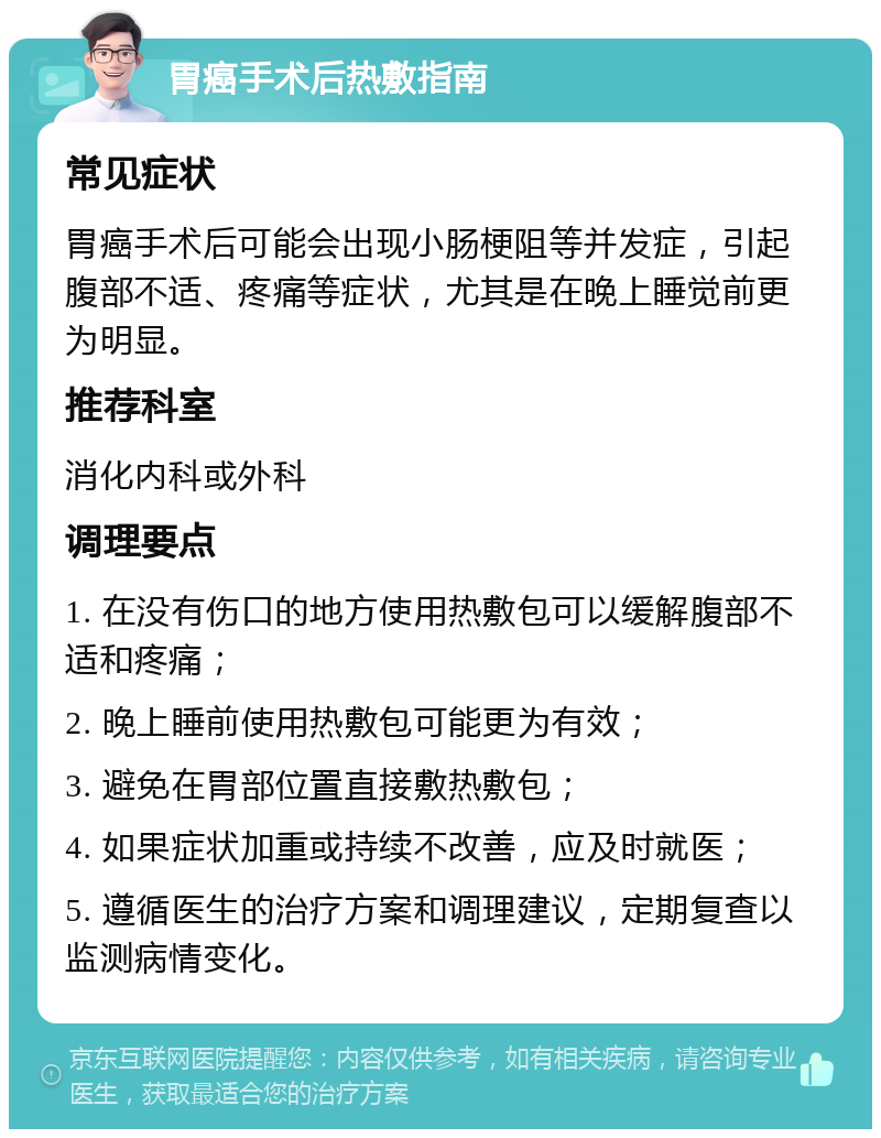 胃癌手术后热敷指南 常见症状 胃癌手术后可能会出现小肠梗阻等并发症，引起腹部不适、疼痛等症状，尤其是在晚上睡觉前更为明显。 推荐科室 消化内科或外科 调理要点 1. 在没有伤口的地方使用热敷包可以缓解腹部不适和疼痛； 2. 晚上睡前使用热敷包可能更为有效； 3. 避免在胃部位置直接敷热敷包； 4. 如果症状加重或持续不改善，应及时就医； 5. 遵循医生的治疗方案和调理建议，定期复查以监测病情变化。