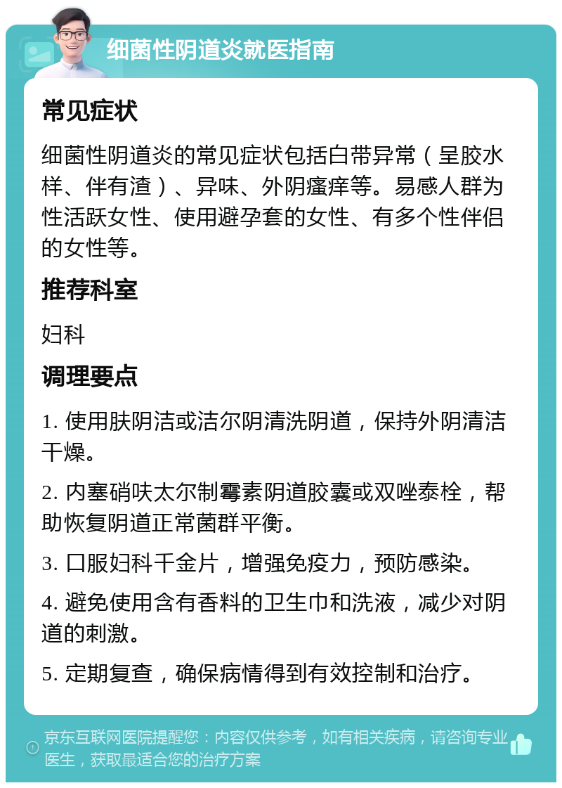 细菌性阴道炎就医指南 常见症状 细菌性阴道炎的常见症状包括白带异常（呈胶水样、伴有渣）、异味、外阴瘙痒等。易感人群为性活跃女性、使用避孕套的女性、有多个性伴侣的女性等。 推荐科室 妇科 调理要点 1. 使用肤阴洁或洁尔阴清洗阴道，保持外阴清洁干燥。 2. 内塞硝呋太尔制霉素阴道胶囊或双唑泰栓，帮助恢复阴道正常菌群平衡。 3. 口服妇科千金片，增强免疫力，预防感染。 4. 避免使用含有香料的卫生巾和洗液，减少对阴道的刺激。 5. 定期复查，确保病情得到有效控制和治疗。