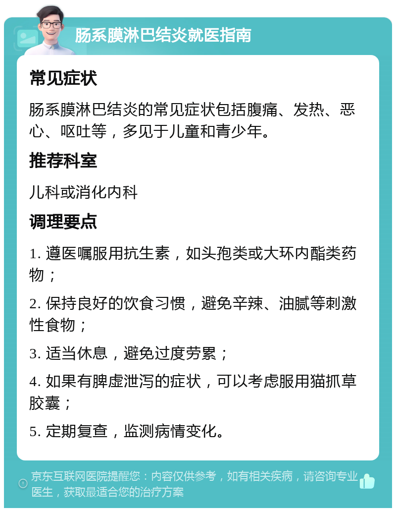 肠系膜淋巴结炎就医指南 常见症状 肠系膜淋巴结炎的常见症状包括腹痛、发热、恶心、呕吐等，多见于儿童和青少年。 推荐科室 儿科或消化内科 调理要点 1. 遵医嘱服用抗生素，如头孢类或大环内酯类药物； 2. 保持良好的饮食习惯，避免辛辣、油腻等刺激性食物； 3. 适当休息，避免过度劳累； 4. 如果有脾虚泄泻的症状，可以考虑服用猫抓草胶囊； 5. 定期复查，监测病情变化。