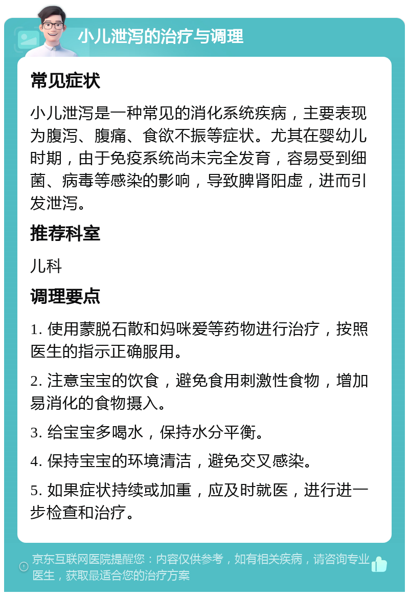 小儿泄泻的治疗与调理 常见症状 小儿泄泻是一种常见的消化系统疾病，主要表现为腹泻、腹痛、食欲不振等症状。尤其在婴幼儿时期，由于免疫系统尚未完全发育，容易受到细菌、病毒等感染的影响，导致脾肾阳虚，进而引发泄泻。 推荐科室 儿科 调理要点 1. 使用蒙脱石散和妈咪爱等药物进行治疗，按照医生的指示正确服用。 2. 注意宝宝的饮食，避免食用刺激性食物，增加易消化的食物摄入。 3. 给宝宝多喝水，保持水分平衡。 4. 保持宝宝的环境清洁，避免交叉感染。 5. 如果症状持续或加重，应及时就医，进行进一步检查和治疗。