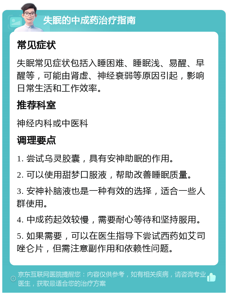 失眠的中成药治疗指南 常见症状 失眠常见症状包括入睡困难、睡眠浅、易醒、早醒等，可能由肾虚、神经衰弱等原因引起，影响日常生活和工作效率。 推荐科室 神经内科或中医科 调理要点 1. 尝试乌灵胶囊，具有安神助眠的作用。 2. 可以使用甜梦口服液，帮助改善睡眠质量。 3. 安神补脑液也是一种有效的选择，适合一些人群使用。 4. 中成药起效较慢，需要耐心等待和坚持服用。 5. 如果需要，可以在医生指导下尝试西药如艾司唑仑片，但需注意副作用和依赖性问题。