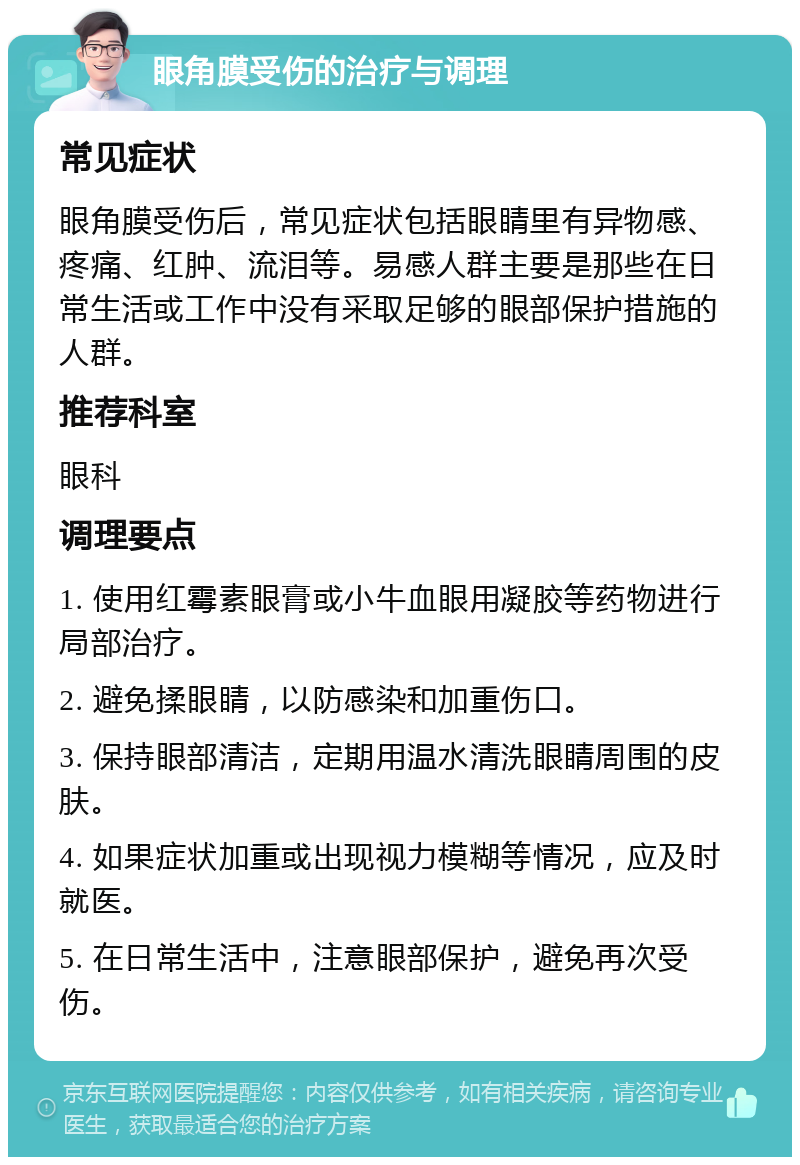 眼角膜受伤的治疗与调理 常见症状 眼角膜受伤后，常见症状包括眼睛里有异物感、疼痛、红肿、流泪等。易感人群主要是那些在日常生活或工作中没有采取足够的眼部保护措施的人群。 推荐科室 眼科 调理要点 1. 使用红霉素眼膏或小牛血眼用凝胶等药物进行局部治疗。 2. 避免揉眼睛，以防感染和加重伤口。 3. 保持眼部清洁，定期用温水清洗眼睛周围的皮肤。 4. 如果症状加重或出现视力模糊等情况，应及时就医。 5. 在日常生活中，注意眼部保护，避免再次受伤。